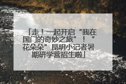 走！一起开启“我在国门的奇妙之旅”！“花朵朵”昆明小记者暑期研学营招生啦