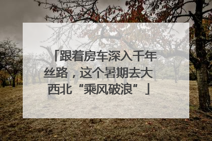 跟着房车深入千年丝路，这个暑期去大西北“乘风破浪”