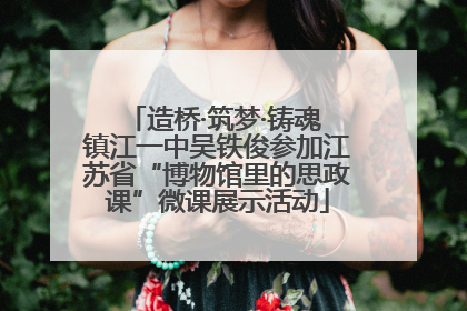 造桥·筑梦·铸魂 镇江一中吴铁俊参加江苏省“博物馆里的思政课”微课展示活动