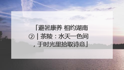 避暑康养 相约湖南②｜茶陵：水天一色间，于时光里拾取诗意