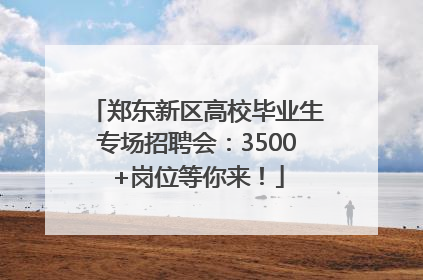 郑东新区高校毕业生专场招聘会：3500+岗位等你来！