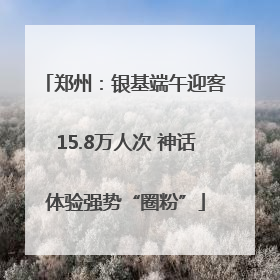 郑州：银基端午迎客15.8万人次 神话体验强势“圈粉”