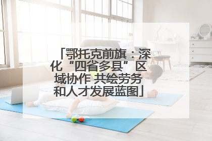 鄂托克前旗：深化“四省多县”区域协作 共绘劳务和人才发展蓝图