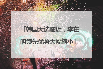 韩国大选临近，李在明领先优势大幅缩小