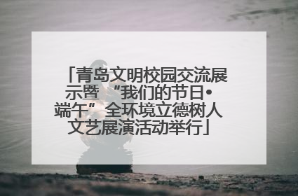 青岛文明校园交流展示暨 “我们的节日•端午”全环境立德树人文艺展演活动举行