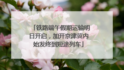铁路端午假期运输明日开启，加开京津冀内始发终到短途列车