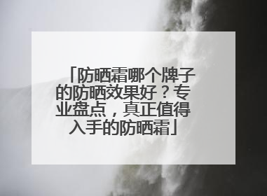 防晒霜哪个牌子的防晒效果好？专业盘点，真正值得入手的防晒霜