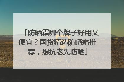 防晒霜哪个牌子好用又便宜？国货精选防晒霜推荐，想抗老先防晒