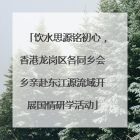 饮水思源铭初心，香港龙岗区各同乡会乡亲赴东江源流域开展国情研学活动