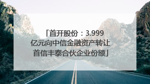 首开股份：3.999亿元向中信金融资产转让首信丰泰合伙企业份额