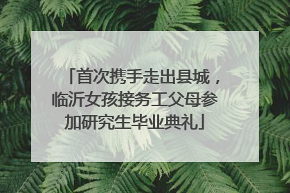 首次携手走出县城，临沂女孩接务工父母参加研究生毕业典礼