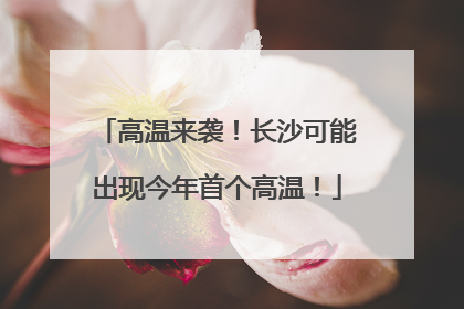 高温来袭！长沙可能出现今年首个高温！