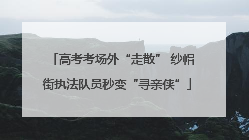 高考考场外“走散” 纱帽街执法队员秒变“寻亲侠”