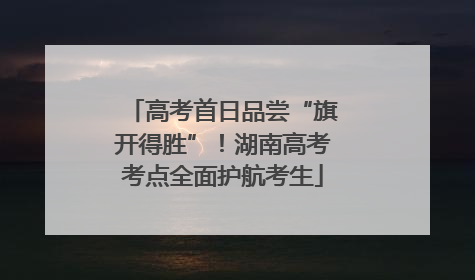 高考首日品尝“旗开得胜”！湖南高考考点全面护航考生