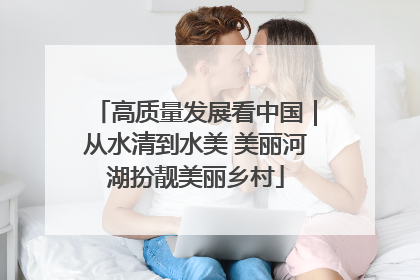 高质量发展看中国｜从水清到水美 美丽河湖扮靓美丽乡村