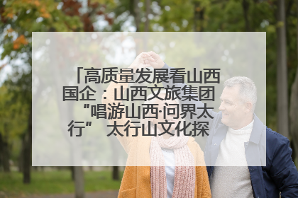 高质量发展看山西国企：山西文旅集团“唱游山西·问界太行” 太行山文化探索之旅燃情启幕