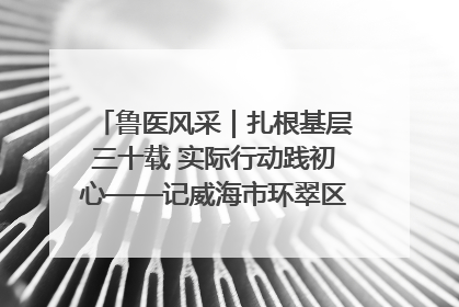 鲁医风采｜扎根基层三十载 实际行动践初心——记威海市环翠区鲸园社区卫生服务中心主任梁永江