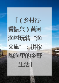 （乡村行·看振兴）黄河渔村玩转“渔文旅”：耕稼陶渔里的乡野生活