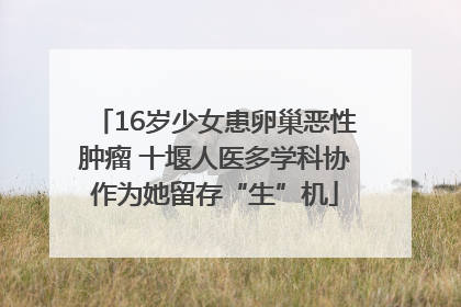 16岁少女患卵巢恶性肿瘤 十堰人医多学科协作为她留存“生”机