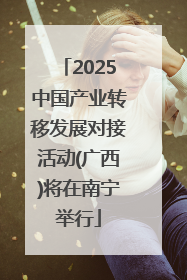 2025中国产业转移发展对接活动(广西)将在南宁举行