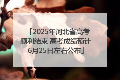 2025年河北省高考顺利结束 高考成绩预计6月25日左右公布