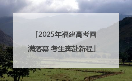 2025年福建高考圆满落幕 考生奔赴新程