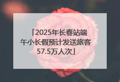2025年长春站端午小长假预计发送旅客57.5万人次