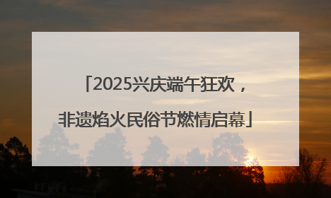 2025兴庆端午狂欢，非遗焰火民俗节燃情启幕