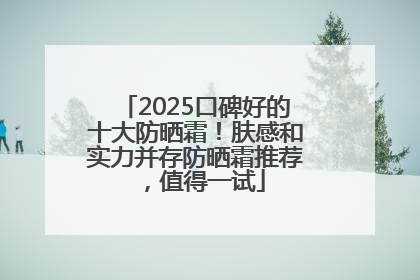 2025口碑好的十大防晒霜！肤感和实力并存防晒霜推荐，值得一试