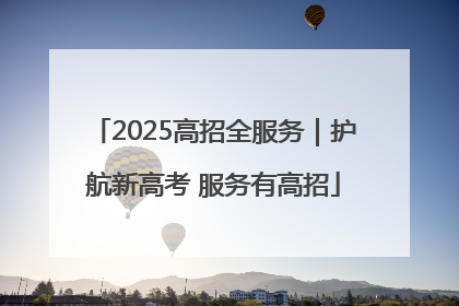 2025高招全服务｜护航新高考 服务有高招