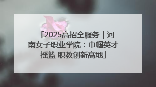 2025高招全服务｜河南女子职业学院：巾帼英才摇篮 职教创新高地