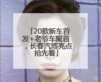20款新车首发+老爷车聚首，长春汽博亮点抢先看