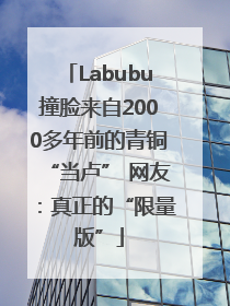 Labubu撞脸来自2000多年前的青铜“当卢” 网友：真正的“限量版”
